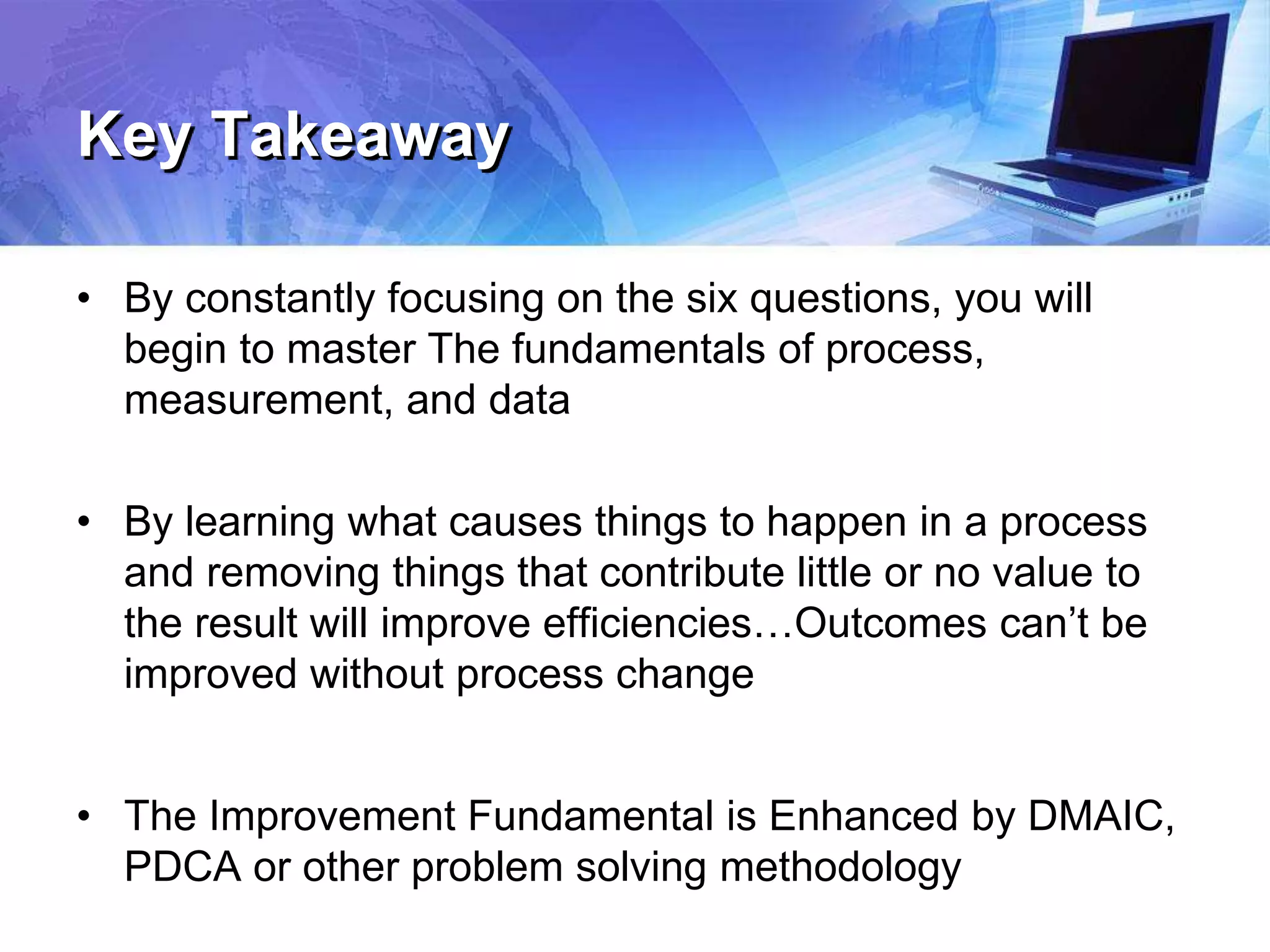 Key Takeaway
• By constantly focusing on the six questions, you will
begin to master The fundamentals of process,
measurement, and data
• By learning what causes things to happen in a process
and removing things that contribute little or no value to
the result will improve efficiencies…Outcomes can’t be
improved without process change
• The Improvement Fundamental is Enhanced by DMAIC,
PDCA or other problem solving methodology
 