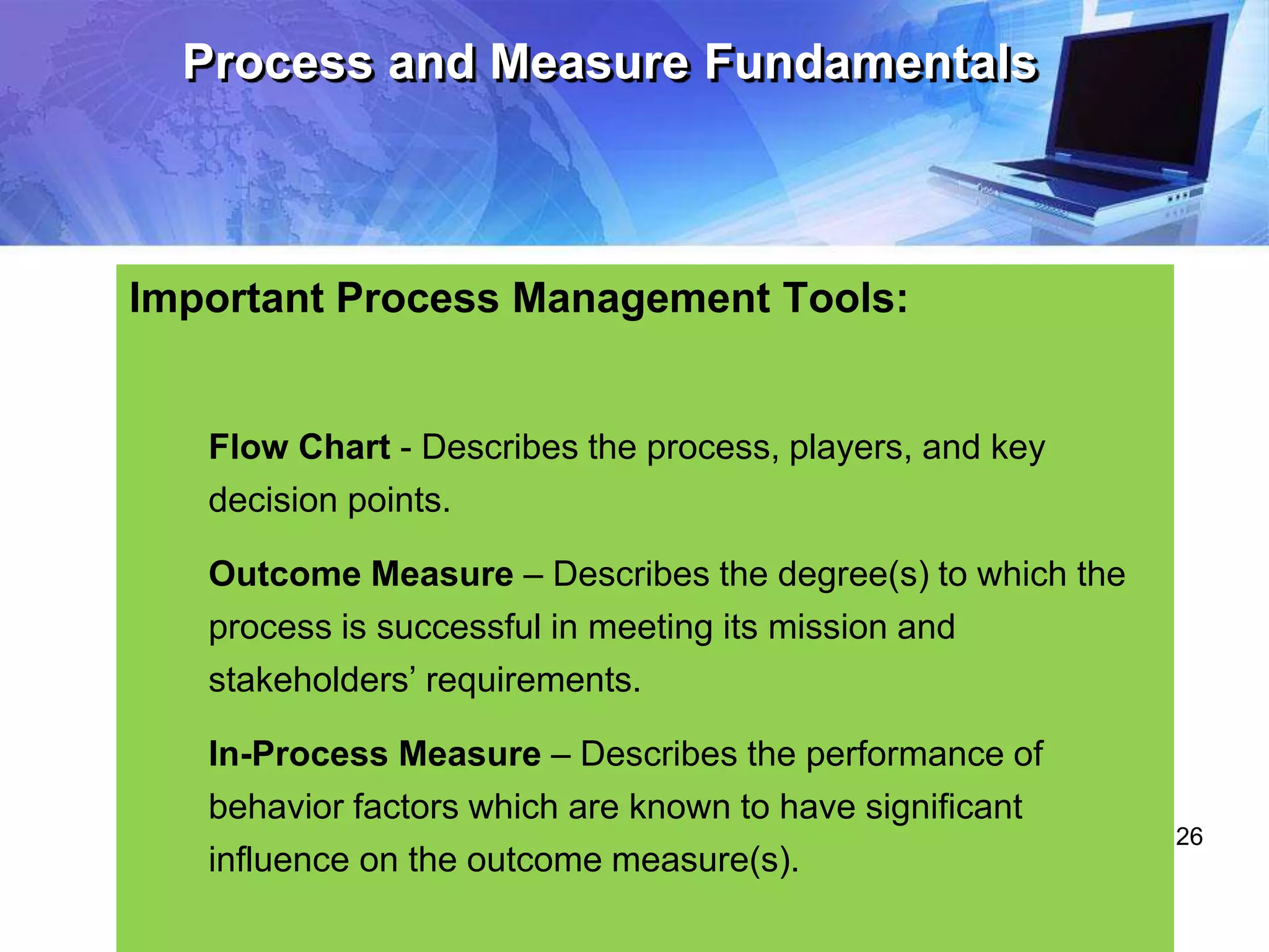 26
Process and Measure Fundamentals
Important Process Management Tools:
Flow Chart - Describes the process, players, and key
decision points.
Outcome Measure – Describes the degree(s) to which the
process is successful in meeting its mission and
stakeholders’ requirements.
In-Process Measure – Describes the performance of
behavior factors which are known to have significant
influence on the outcome measure(s).
 
