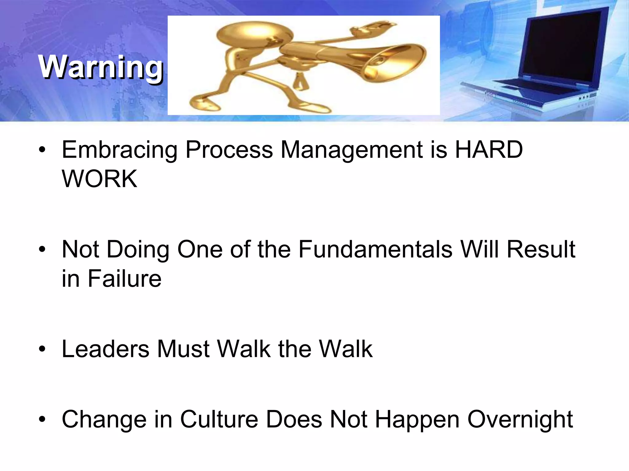 Warning
• Embracing Process Management is HARD
WORK
• Not Doing One of the Fundamentals Will Result
in Failure
• Leaders Must Walk the Walk
• Change in Culture Does Not Happen Overnight
 