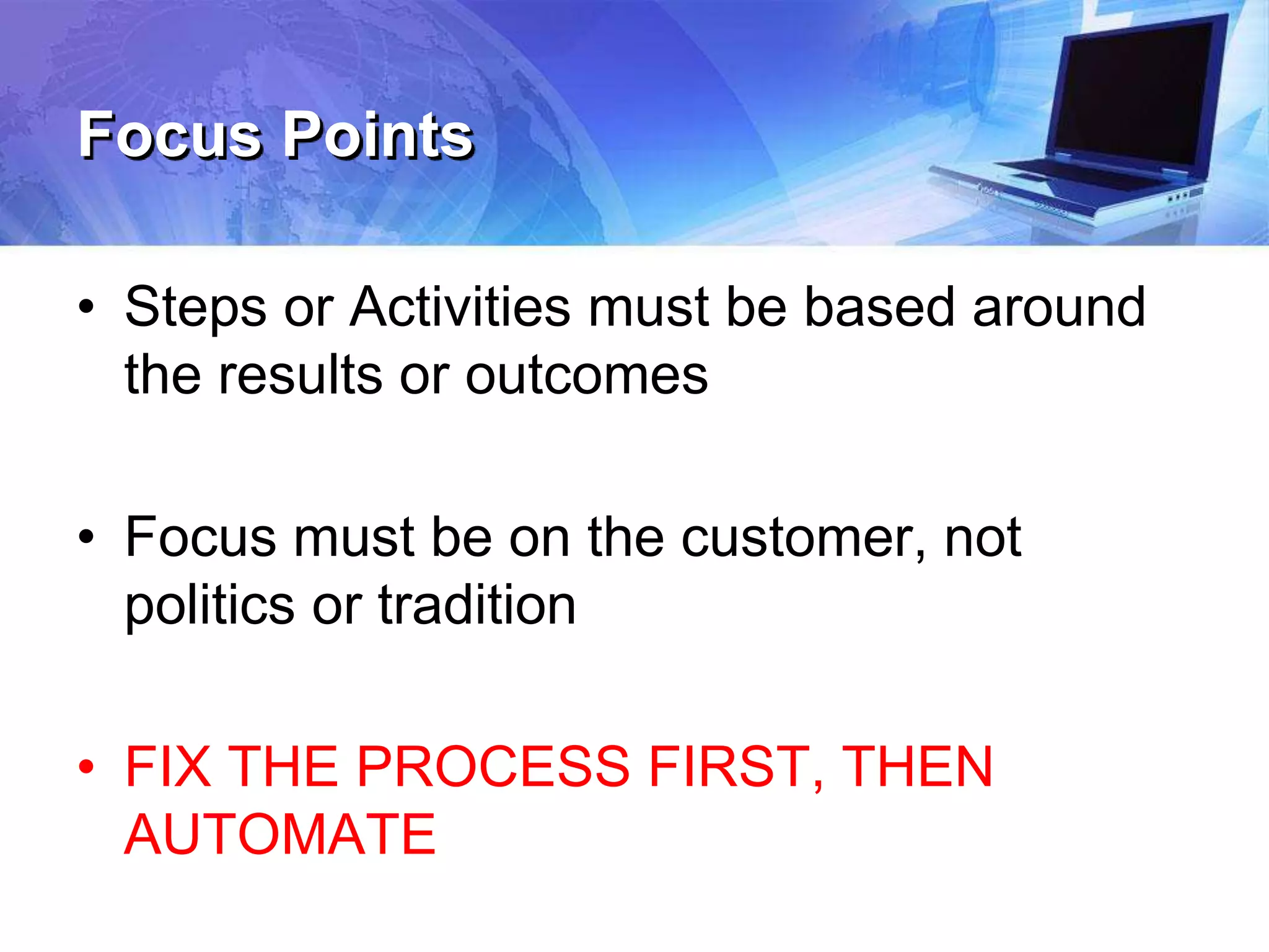 Focus Points
• Steps or Activities must be based around
the results or outcomes
• Focus must be on the customer, not
politics or tradition
• FIX THE PROCESS FIRST, THEN
AUTOMATE
 