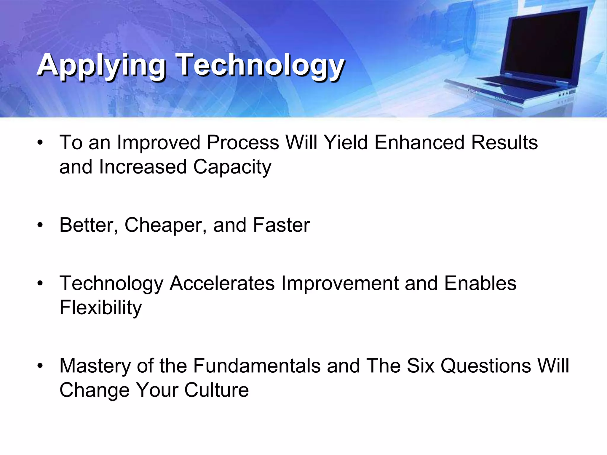 Applying Technology
• To an Improved Process Will Yield Enhanced Results
and Increased Capacity
• Better, Cheaper, and Faster
• Technology Accelerates Improvement and Enables
Flexibility
• Mastery of the Fundamentals and The Six Questions Will
Change Your Culture
 