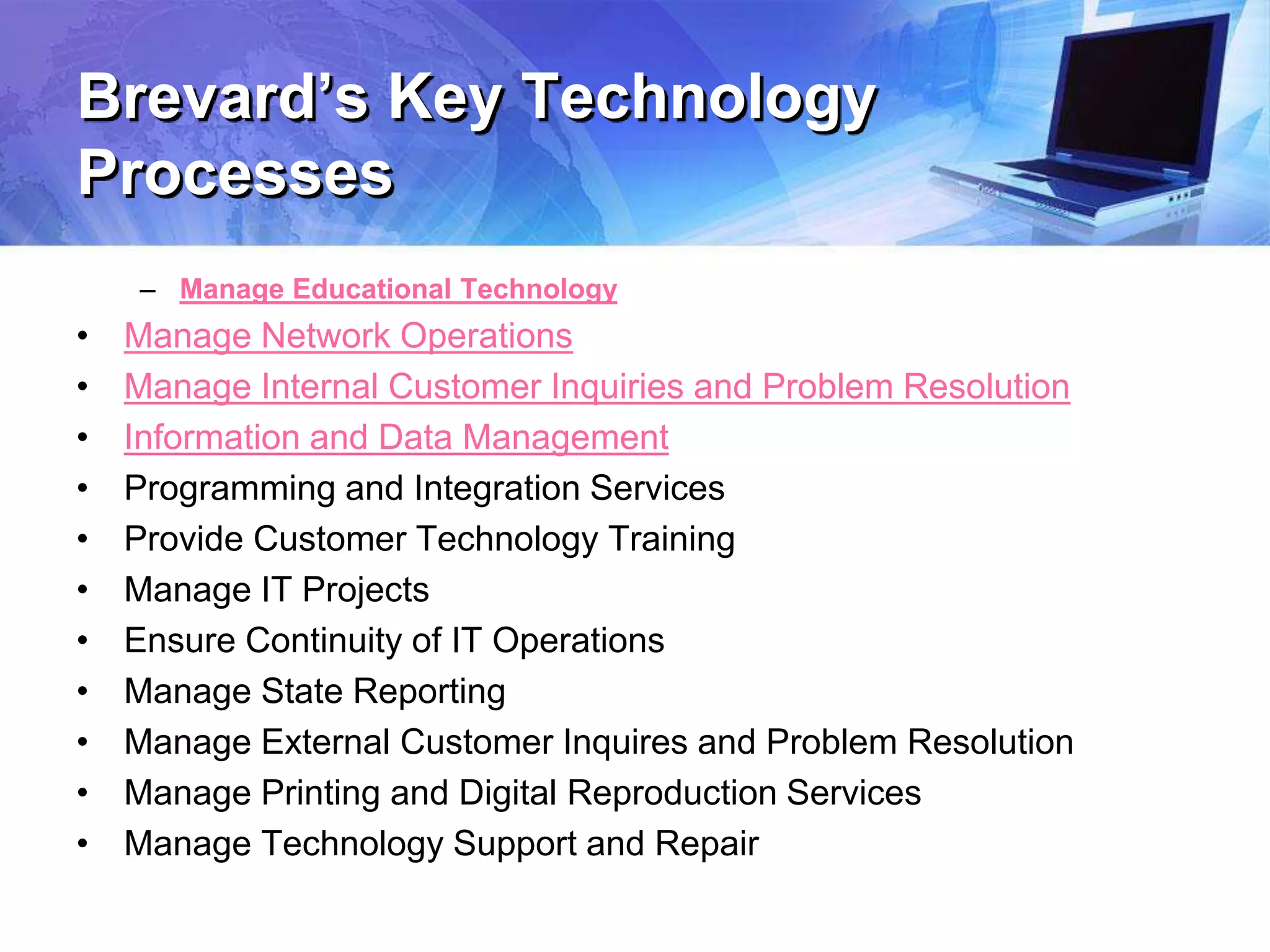 Brevard’s Key Technology
Processes
– Manage Educational Technology
• Manage Network Operations
• Manage Internal Customer Inquiries and Problem Resolution
• Information and Data Management
• Programming and Integration Services
• Provide Customer Technology Training
• Manage IT Projects
• Ensure Continuity of IT Operations
• Manage State Reporting
• Manage External Customer Inquires and Problem Resolution
• Manage Printing and Digital Reproduction Services
• Manage Technology Support and Repair
 
