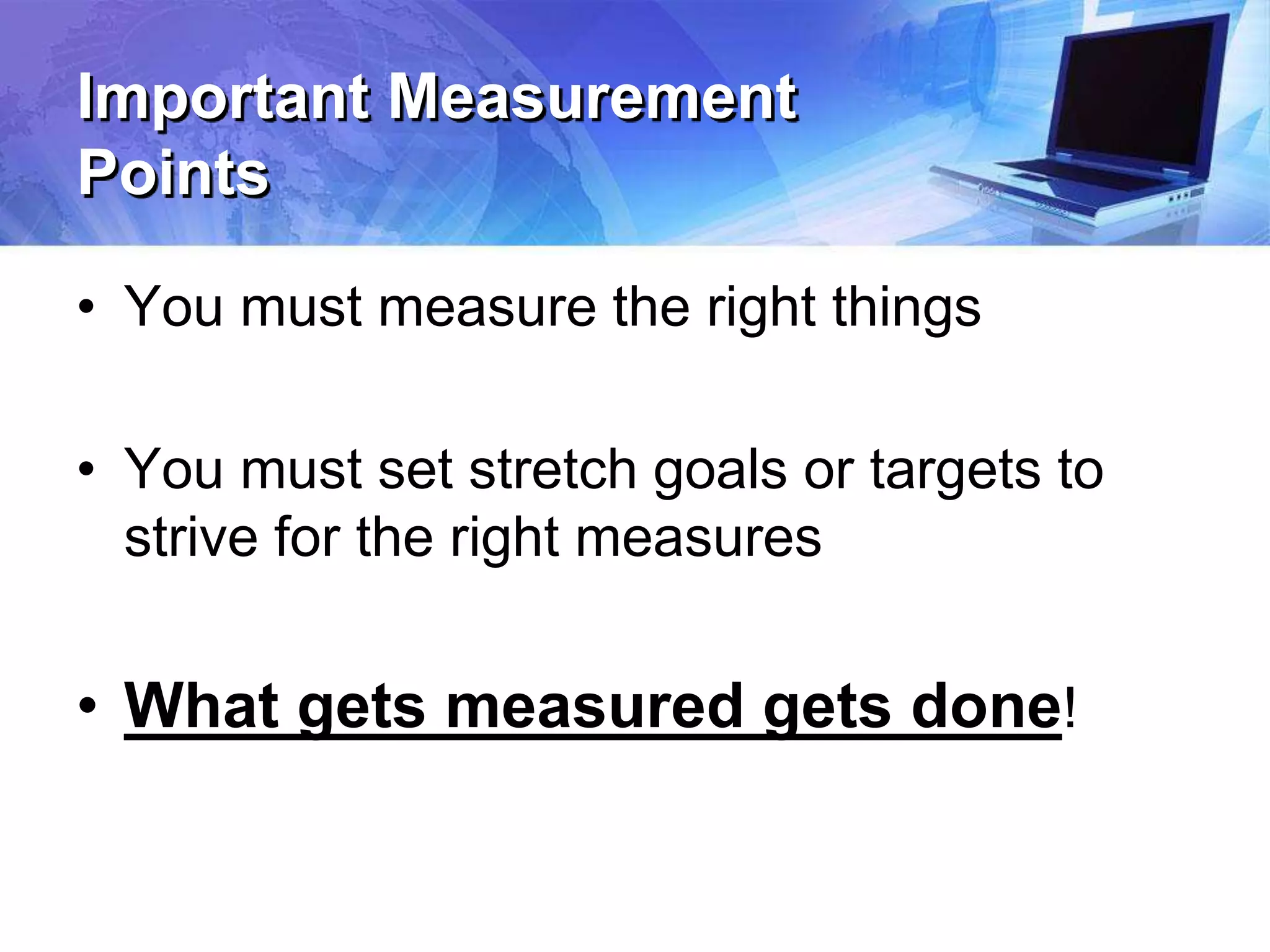 Important Measurement
Points
• You must measure the right things
• You must set stretch goals or targets to
strive for the right measures
• What gets measured gets done!
 