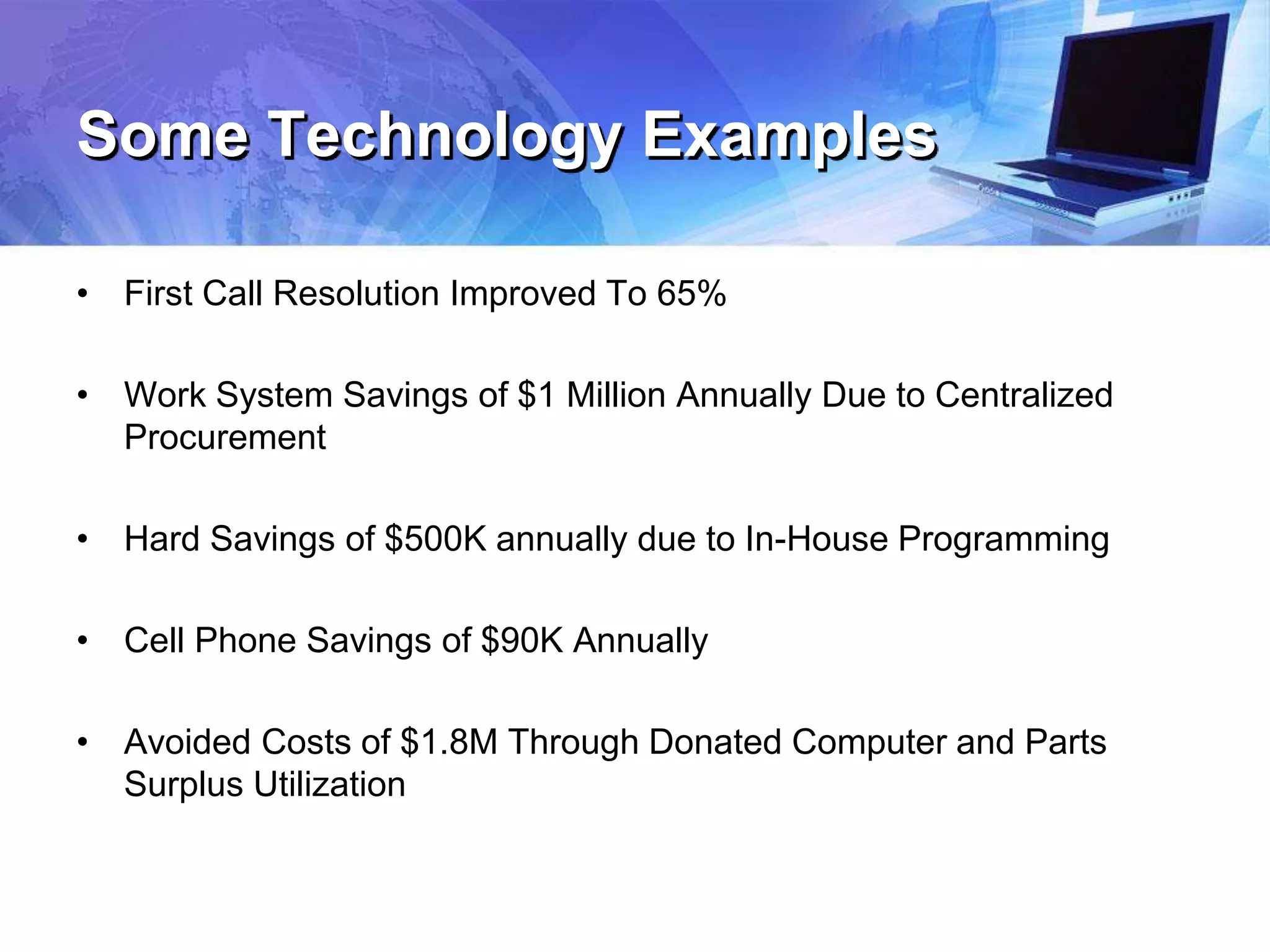 Some Technology Examples
• First Call Resolution Improved To 65%
• Work System Savings of $1 Million Annually Due to Centralized
Procurement
• Hard Savings of $500K annually due to In-House Programming
• Cell Phone Savings of $90K Annually
• Avoided Costs of $1.8M Through Donated Computer and Parts
Surplus Utilization
 