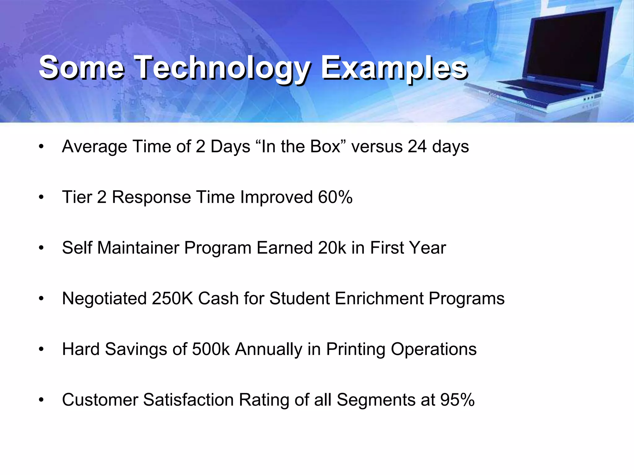 Some Technology Examples
• Average Time of 2 Days “In the Box” versus 24 days
• Tier 2 Response Time Improved 60%
• Self Maintainer Program Earned 20k in First Year
• Negotiated 250K Cash for Student Enrichment Programs
• Hard Savings of 500k Annually in Printing Operations
• Customer Satisfaction Rating of all Segments at 95%
 