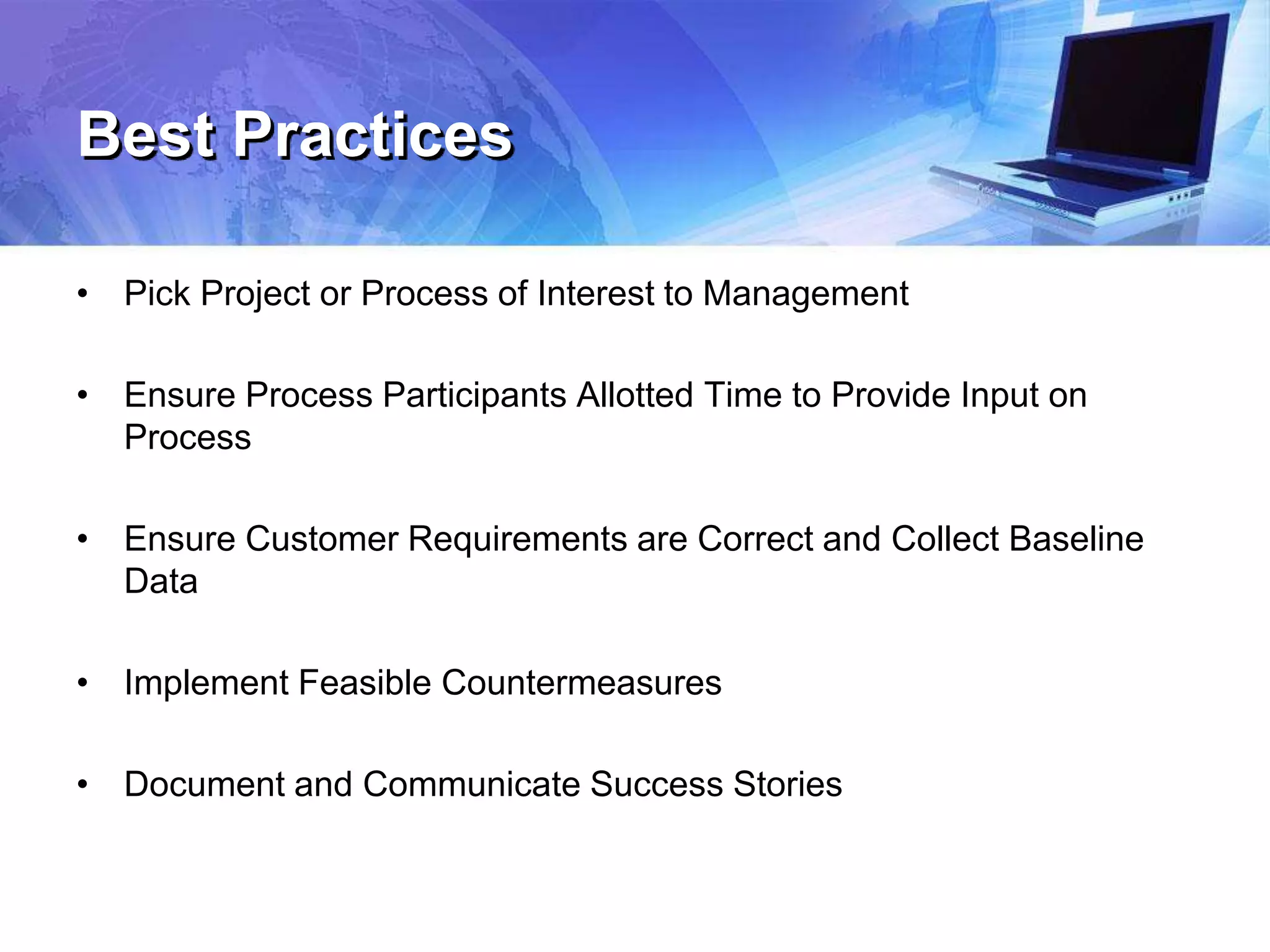 Best Practices
• Pick Project or Process of Interest to Management
• Ensure Process Participants Allotted Time to Provide Input on
Process
• Ensure Customer Requirements are Correct and Collect Baseline
Data
• Implement Feasible Countermeasures
• Document and Communicate Success Stories
 