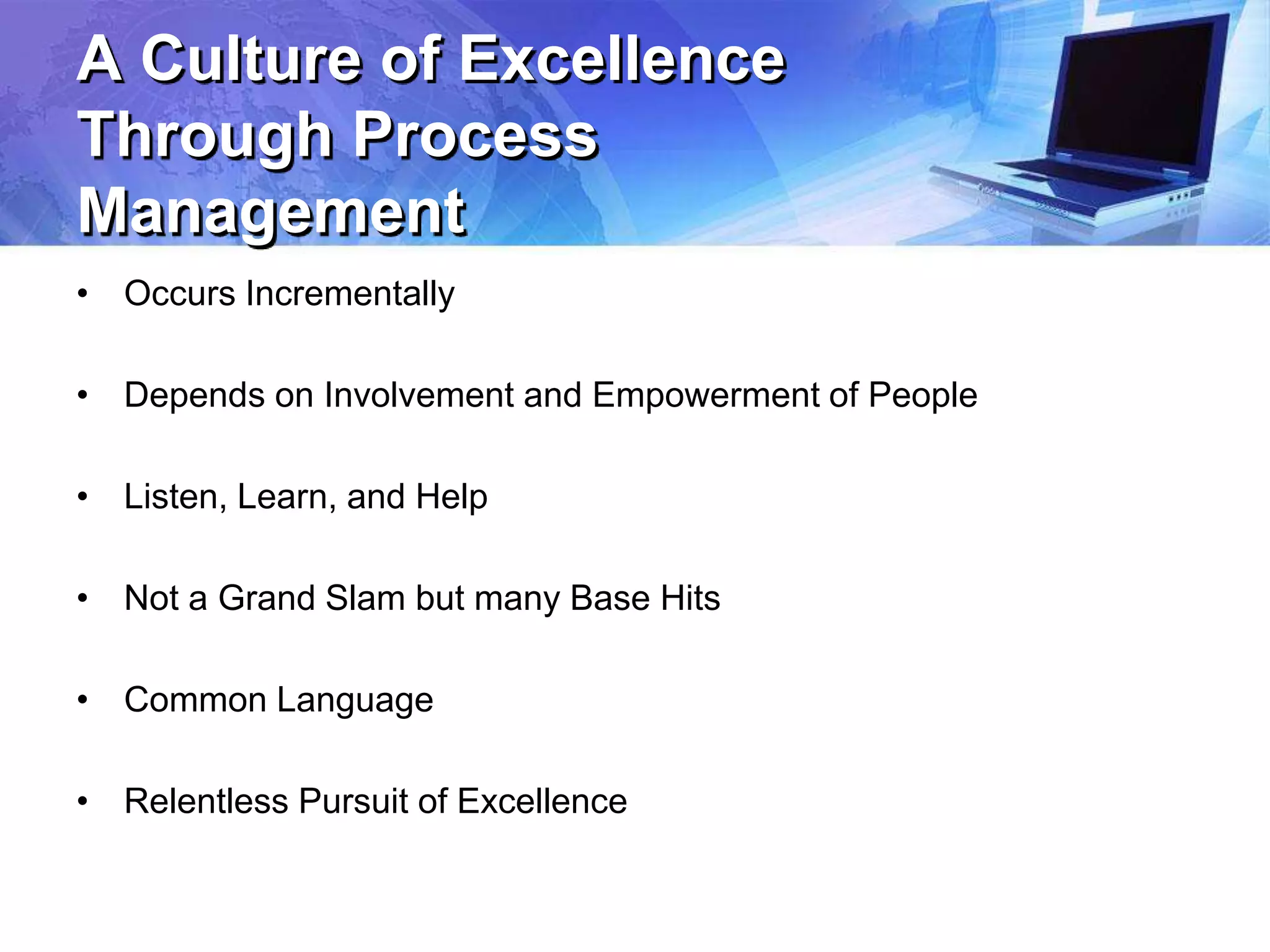 A Culture of Excellence
Through Process
Management
• Occurs Incrementally
• Depends on Involvement and Empowerment of People
• Listen, Learn, and Help
• Not a Grand Slam but many Base Hits
• Common Language
• Relentless Pursuit of Excellence
 