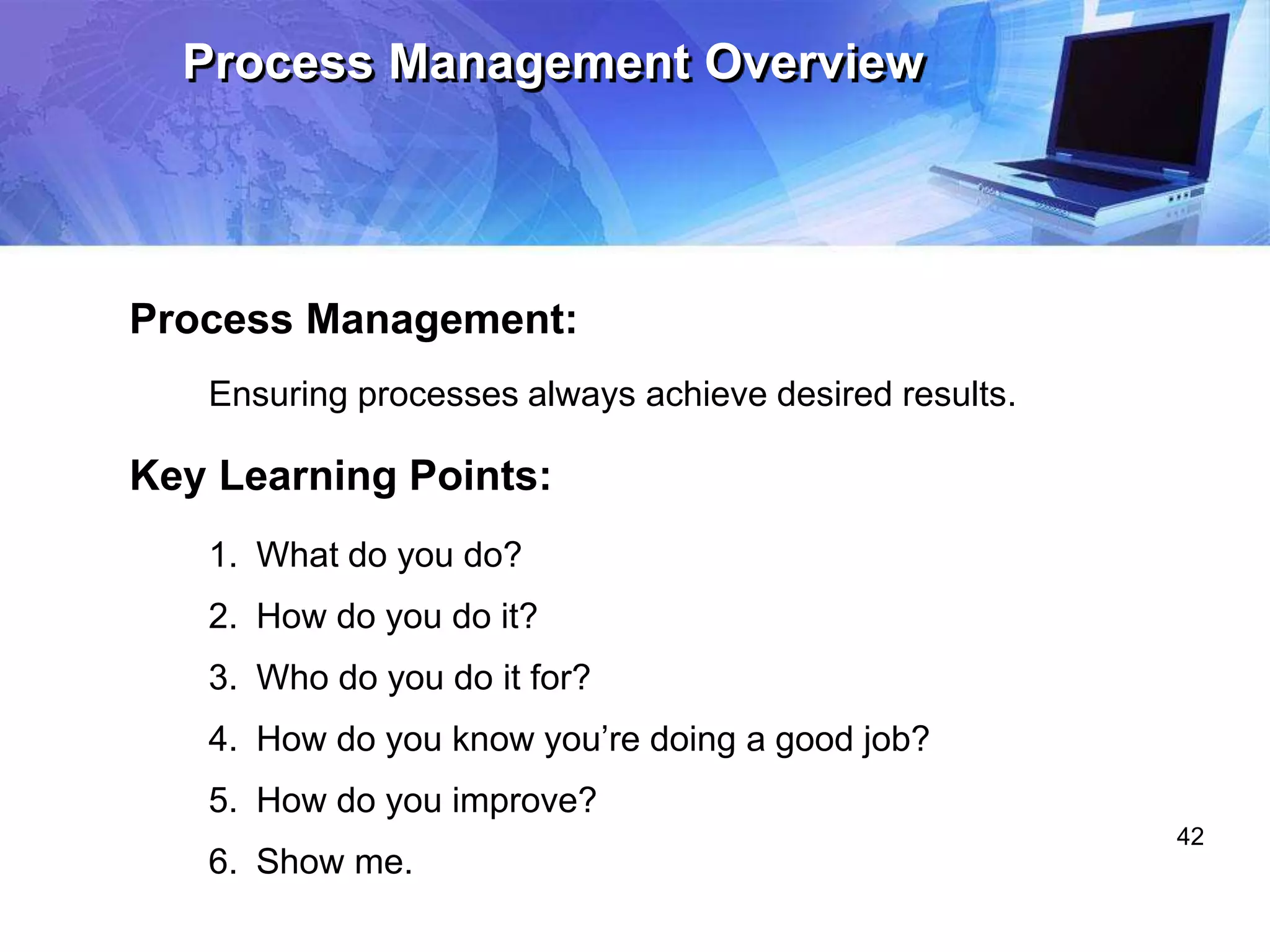42
Process Management Overview
Process Management:
Ensuring processes always achieve desired results.
Key Learning Points:
1. What do you do?
2. How do you do it?
3. Who do you do it for?
4. How do you know you’re doing a good job?
5. How do you improve?
6. Show me.
 