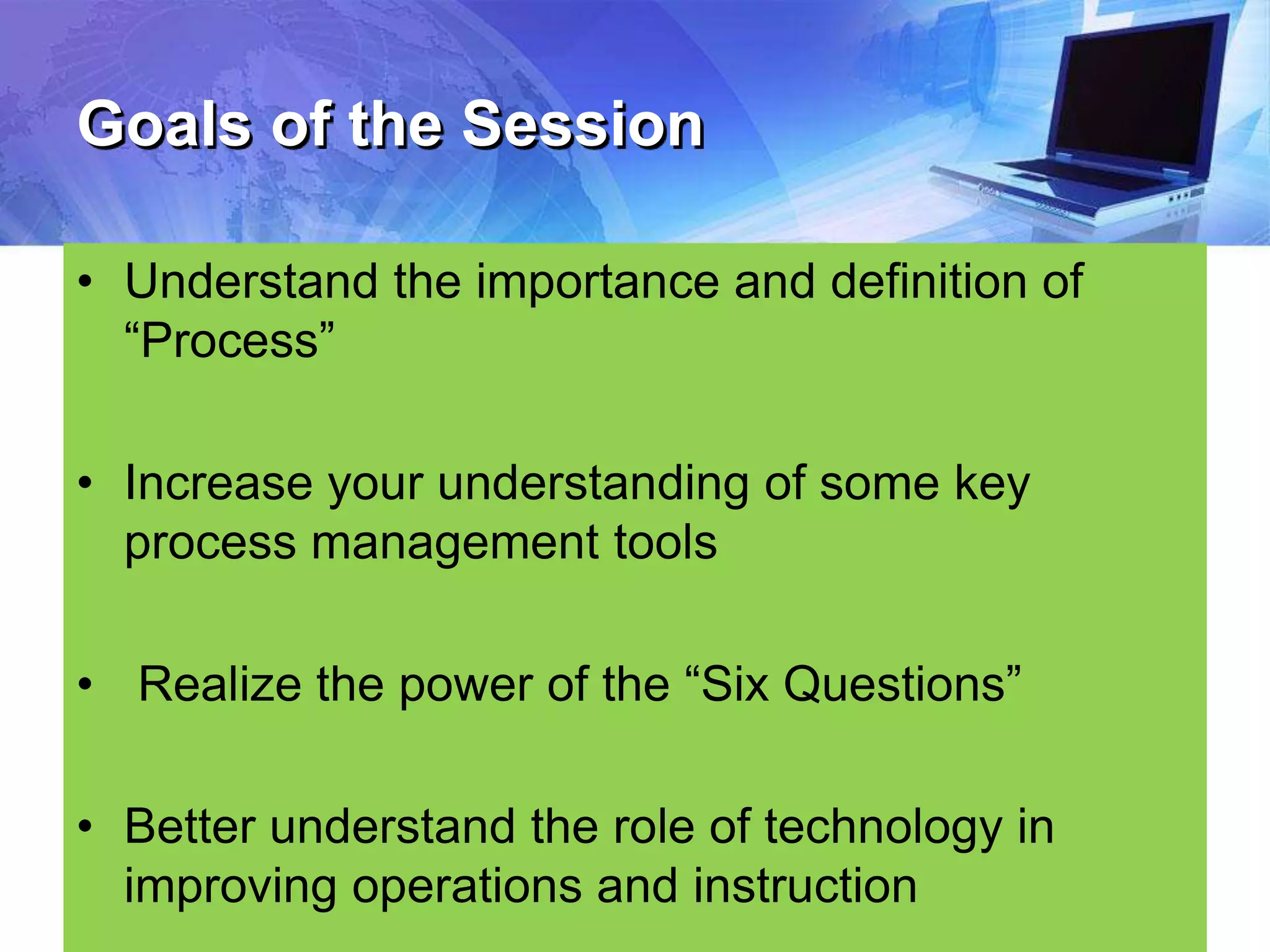 Goals of the Session
• Understand the importance and definition of
“Process”
• Increase your understanding of some key
process management tools
• Realize the power of the “Six Questions”
• Better understand the role of technology in
improving operations and instruction
 