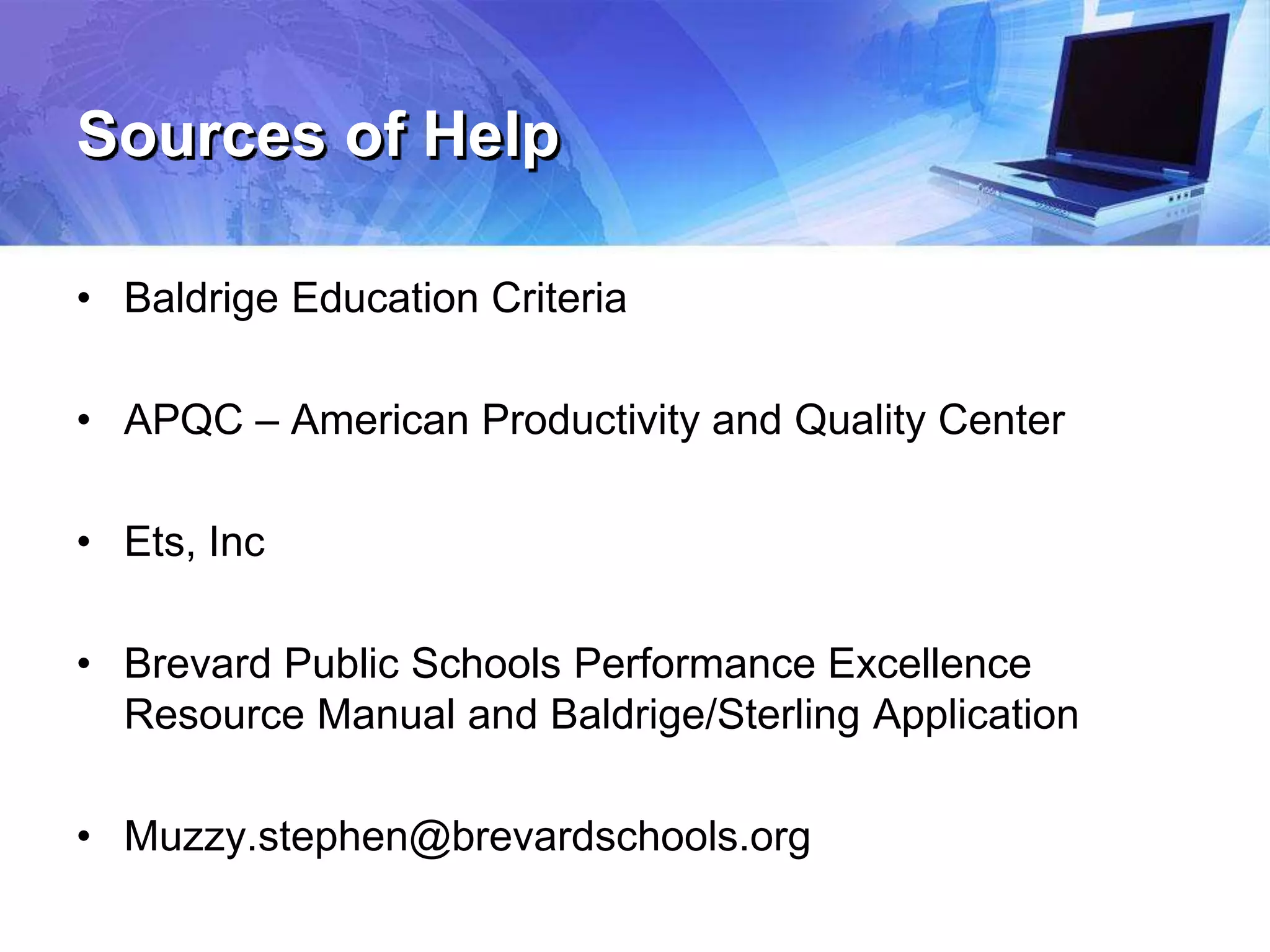 Sources of Help
• Baldrige Education Criteria
• APQC – American Productivity and Quality Center
• Ets, Inc
• Brevard Public Schools Performance Excellence
Resource Manual and Baldrige/Sterling Application
• Muzzy.stephen@brevardschools.org
 