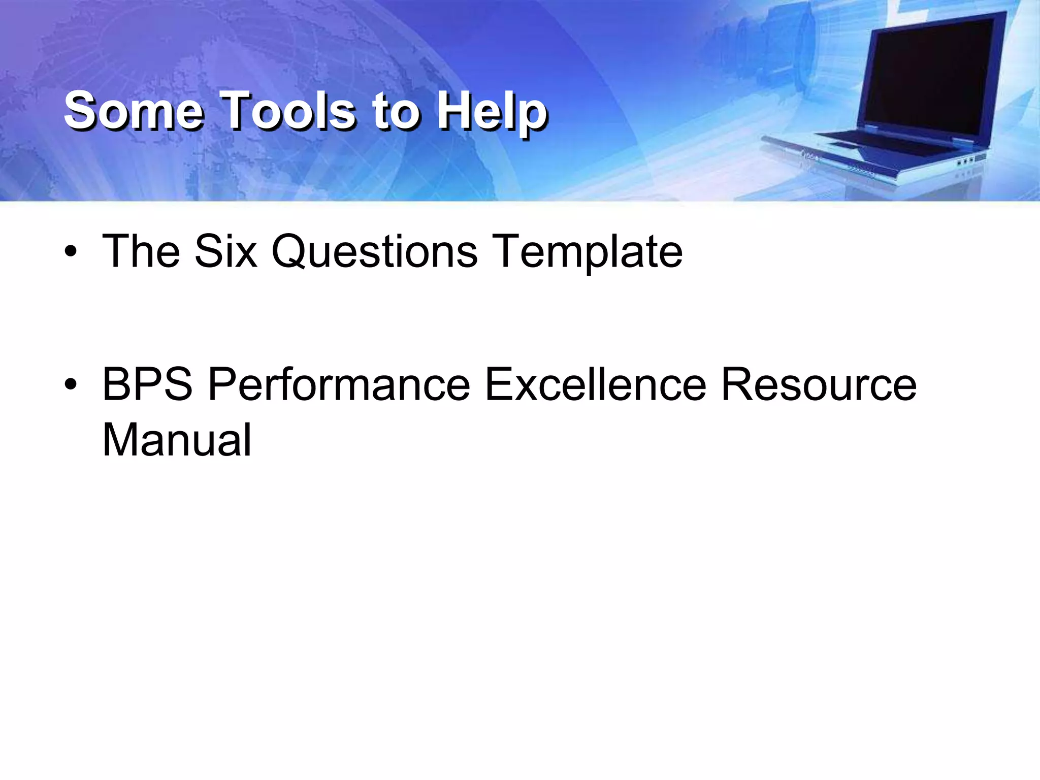 Some Tools to Help
• The Six Questions Template
• BPS Performance Excellence Resource
Manual
 