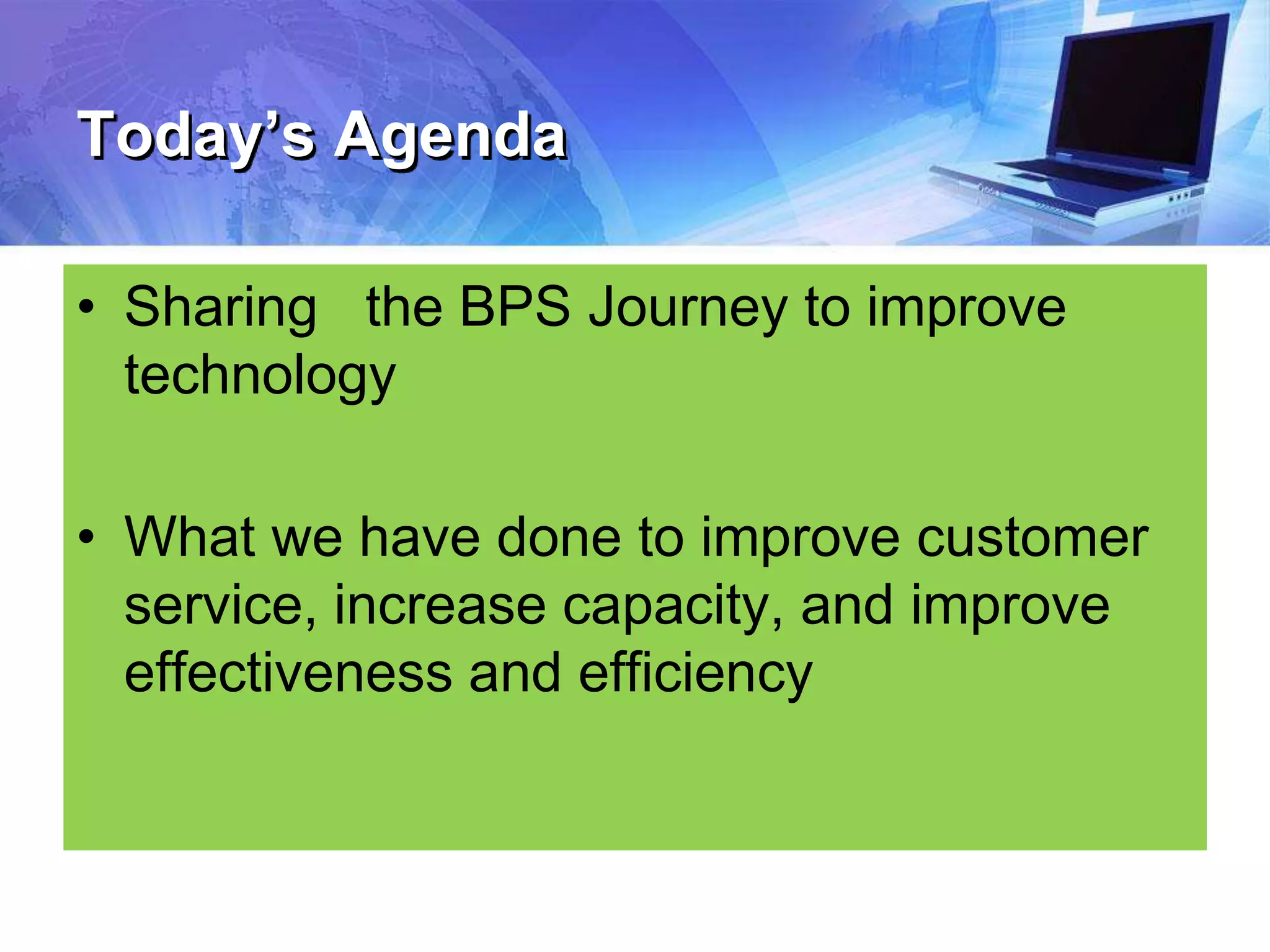 Today’s Agenda
• Sharing the BPS Journey to improve
technology
• What we have done to improve customer
service, increase capacity, and improve
effectiveness and efficiency
 