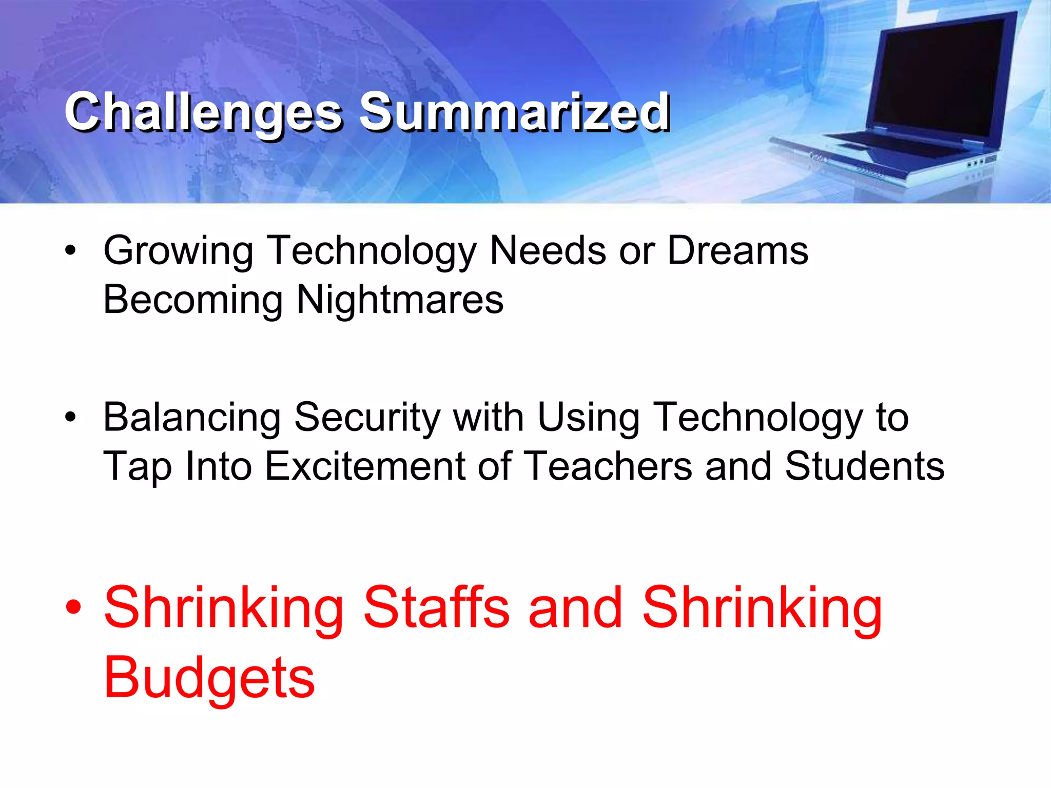 Challenges Summarized
• Growing Technology Needs or Dreams
Becoming Nightmares
• Balancing Security with Using Technology to
Tap Into Excitement of Teachers and Students
• Shrinking Staffs and Shrinking
Budgets
 