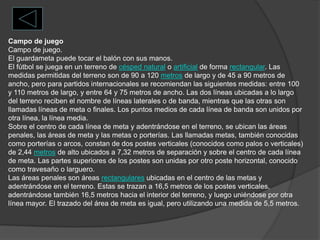 Campo de juegoCampo de juego.El guardameta puede tocar el balón con sus manos.El fútbol se juega en un terreno de césped natural o artificial de forma rectangular. Las medidas permitidas del terreno son de 90 a 120 metros de largo y de 45 a 90 metros de ancho, pero para partidos internacionales se recomiendan las siguientes medidas: entre 100 y 110 metros de largo, y entre 64 y 75 metros de ancho. Las dos líneas ubicadas a lo largo del terreno reciben el nombre de líneas laterales o de banda, mientras que las otras son llamadas líneas de meta o finales. Los puntos medios de cada línea de banda son unidos por otra línea, la línea media.Sobre el centro de cada línea de meta y adentrándose en el terreno, se ubican las áreas penales, las áreas de meta y las metas o porterías. Las llamadas metas, también conocidas como porterías o arcos, constan de dos postes verticales (conocidos como palos o verticales) de 2,44 metros de alto ubicados a 7,32 metros de separación y sobre el centro de cada línea de meta. Las partes superiores de los postes son unidas por otro poste horizontal, conocido como travesaño o larguero.Las áreas penales son áreas rectangulares ubicadas en el centro de las metas y adentrándose en el terreno. Estas se trazan a 16,5 metros de los postes verticales, adentrándose también 16,5 metros hacia el interior del terreno, y luego uniéndose por otra línea mayor. El trazado del área de meta es igual, pero utilizando una medida de 5,5 metros.
