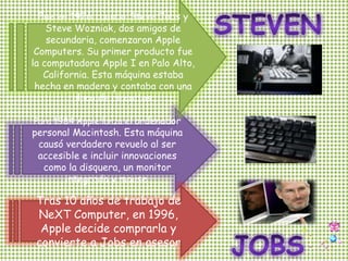 Fue en 1976 cuando Steve Jobs y Steve Wozniak, dos amigos de secundaria, comenzaron Apple Computers. Su primer producto fue la computadora Apple I en Palo Alto, California. Esta máquina estaba hecha en madera y contaba con una placa de circuitos.STEVENPara 1984 Apple lanza el ordenador personal Macintosh. Esta máquina causó verdadero revuelo al ser accesible e incluir innovaciones como la disquera, un monitor integrado y mouse.Tras 10 años de trabajo de NeXT Computer, en 1996, Apple decide comprarla y convierte a Jobs en asesorJOBS
