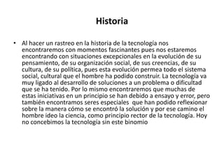 Historia

• Al hacer un rastreo en la historia de la tecnología nos
  encontraremos con momentos fascinantes pues nos estaremos
  encontrando con situaciones excepcionales en la evolución de su
  pensamiento, de su organización social, de sus creencias, de su
  cultura, de su política, pues esta evolución permea todo el sistema
  social, cultural que el hombre ha podido construir. La tecnología va
  muy ligado al desarrollo de soluciones a un problema o dificultad
  que se ha tenido. Por lo mismo encontraremos que muchas de
  estas iniciativas en un principio se han debido a ensayo y error, pero
  también encontramos seres especiales que han podido reflexionar
  sobre la manera cómo se encontró la solución y por ese camino el
  hombre ideo la ciencia, como principio rector de la tecnología. Hoy
  no concebimos la tecnología sin este binomio
 