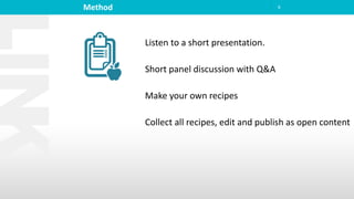 Method 6
Listen to a short presentation.
Short panel discussion with Q&A
Make your own recipes
Collect all recipes, edit and publish as open content
 