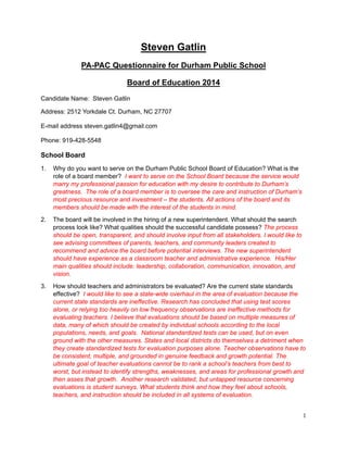 1
Steven Gatlin
PA-PAC Questionnaire for Durham Public School
Board of Education 2014
Candidate Name: Steven Gatlin
Address: 2512 Yorkdale Ct. Durham, NC 27707
E-mail address steven.gatlin4@gmail.com
Phone: 919-428-5548
School Board
1. Why do you want to serve on the Durham Public School Board of Education? What is the
role of a board member? I want to serve on the School Board because the service would
marry my professional passion for education with my desire to contribute to Durham’s
greatness. The role of a board member is to oversee the care and instruction of Durham’s
most precious resource and investment – the students. All actions of the board and its
members should be made with the interest of the students in mind.
2. The board will be involved in the hiring of a new superintendent. What should the search
process look like? What qualities should the successful candidate possess? The process
should be open, transparent, and should involve input from all stakeholders. I would like to
see advising committees of parents, teachers, and community leaders created to
recommend and advice the board before potential interviews. The new superintendent
should have experience as a classroom teacher and administrative experience. His/Her
main qualities should include: leadership, collaboration, communication, innovation, and
vision.
3. How should teachers and administrators be evaluated? Are the current state standards
effective? I would like to see a state-wide overhaul in the area of evaluation because the
current state standards are ineffective. Research has concluded that using test scores
alone, or relying too heavily on low frequency observations are ineffective methods for
evaluating teachers. I believe that evaluations should be based on multiple measures of
data, many of which should be created by individual schools according to the local
populations, needs, and goals. National standardized tests can be used, but on even
ground with the other measures. States and local districts do themselves a detriment when
they create standardized tests for evaluation purposes alone. Teacher observations have to
be consistent, multiple, and grounded in genuine feedback and growth potential. The
ultimate goal of teacher evaluations cannot be to rank a school’s teachers from best to
worst, but instead to identify strengths, weaknesses, and areas for professional growth and
then asses that growth. Another research validated, but untapped resource concerning
evaluations is student surveys. What students think and how they feel about schools,
teachers, and instruction should be included in all systems of evaluation.
 