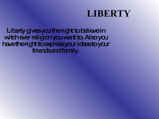 LIBERTY   Liberty gives you the right to believe in witch ever religion you want to. Also you have the right to express your ideas to your friends and family. 