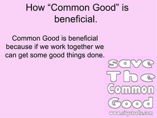 How “Common Good” is beneficial.  Common Good is beneficial because if we work together we can get some good things done. 