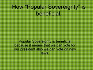 How “Popular Sovereignty” is beneficial. Popular Sovereignty is beneficial because it means that we can vote for our president also we can vote on new laws. 