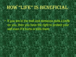 How “life” is beneficial   If you are in the mall and someone pulls a knife on you, then you have the right to protect your self even if it hurts or kills them   