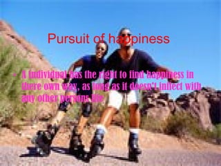 Pursuit of happiness   A individual has the right to find happiness in there own way, as long as it doesn't inflect with any other persons life 