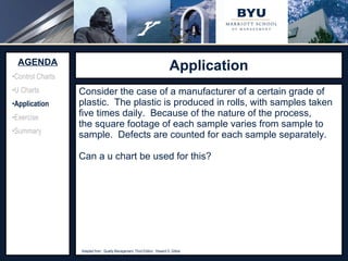 Application Source:  http://www.adeptscience.co.uk/kb/article/642A   (11/26/07) Consider the case of a manufacturer of a certain grade of plastic.  The plastic is produced in rolls, with samples taken five times daily.  Because of the nature of the process, the square footage of each sample varies from sample to sample.  Defects are counted for each sample separately. Can a u chart be used for this? AGENDA Control Charts U Charts Application Exercise Summary Adapted from:  Quality Management, Third Edition.  Howard S. Gitlow 