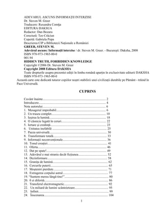 ADEVARUL ASCUNS INFORMAŢII INTERZISE
     Dr. Steven M. Greer
     Traducere: Ruxandra Comșa
     EDITURA DAKSUA
     Redactor: Dan Bozaru
     Corecturǎ: Teo Crǎciun
     Copertă: Gabriela Popa
     Descrierea CIP a Bibliotecii Naţionale a României
     GREER, STEVEN M.
     Adevărul ascuns: Informaţii interzise / dr. Steven M. Greer. - Bucureşti: Daksha, 2008
     ISBN 978-973-1965-00-0
     001.94
     HIDDEN TRUTH, FORBIDDEN KNOWLEDGE
     Copyright ©2006 Dr. Steven M. Greer
     Copyright 2008 Editura DAKSHA
     Toate drepturile asupra prezentei ediţii în limba română aparţin în exclusivitate editurii DAKSHA
     ISBN 970-973-1965-00-0
Această carte este dedicată tuturor copiilor noştri stabilirii unei civilizaţii durabile pe Pământ - trăind în
Pace Universală.

                                                                   CUPRINS

     Cuvânt înainte............................................................................... 2
     Introducere.................................................................................... 4
     Nota autorului............................................................................... 6
     1. Mesagerul improbabil.............................................................. 6
     2. Un traseu complet.................................................................... 10
     3. Ieşirea la lumină....................................................................... 18
     4. O căsnicie legată în ceruri........................................................ 22
     5. Iertare şi credinţă...................................................................... 23
     6. Unitatea inefabilă .................................................................... 25
     7. Pacea universală........................................................................ 30
     8. Transformare totală................................................................... 33
     9. Informaţii neconvenţionale....................................................... 36
     10. Tonul creaţiei........................................................................... 41
     11. Oferta...................................................................................... 46
     12. Dat pe spate!........................................................................... 49
     13. Adevărul e mai straniu decât ficţiunea.................................... 52
     14. Dezinformare........................................................................... 58
     15. Graniţa de lumină..................................................................... 62
     16. Cercurile puterii........................................................................ 65
     17. Moşteniri pierdute.................................................................... 71
     18. Extragerea corpului astral......................................................... 77
     19. “Suntem mereu lângă tine!”....................................................... 80
     20. 0 zi diferită................................................................................ 86
     21. Transferul electromagnetic....................................................... 92
     22. Un miliard de lumini scânteietoare.......................................... 95
     23. Infinit........................................................................................ 99
     24. Înscenarea................................................................................ 104
                                                                     1
 