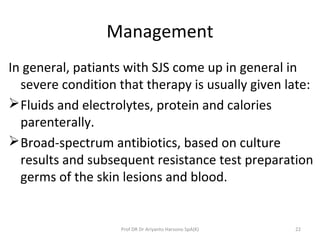 Management
In general, patiants with SJS come up in general in
severe condition that therapy is usually given late:
Fluids and electrolytes, protein and calories
parenterally.
Broad-spectrum antibiotics, based on culture
results and subsequent resistance test preparation
germs of the skin lesions and blood.
22Prof DR Dr Ariyanto Harsono SpA(K)
 
