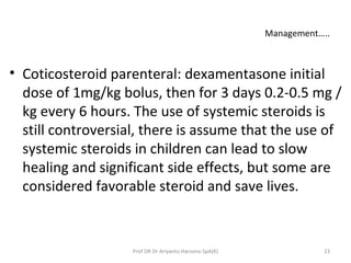 Management…..
• Coticosteroid parenteral: dexamentasone initial
dose of 1mg/kg bolus, then for 3 days 0.2-0.5 mg /
kg every 6 hours. The use of systemic steroids is
still controversial, there is assume that the use of
systemic steroids in children can lead to slow
healing and significant side effects, but some are
considered favorable steroid and save lives.
23Prof DR Dr Ariyanto Harsono SpA(K)
 
