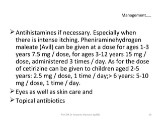 Management…..
Antihistamines if necessary. Especially when
there is intense itching. Pheniraminehydrogen
maleate (Avil) can be given at a dose for ages 1-3
years 7.5 mg / dose, for ages 3-12 years 15 mg /
dose, administered 3 times / day. As for the dose
of cetirizine can be given to children aged 2-5
years: 2.5 mg / dose, 1 time / day;> 6 years: 5-10
mg / dose, 1 time / day.
Eyes as well as skin care and
Topical antibiotics
24Prof DR Dr Ariyanto Harsono SpA(K)
 