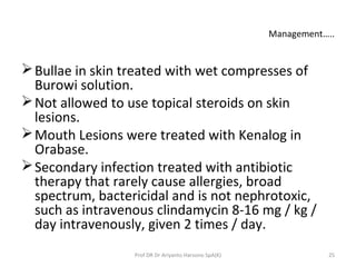 Management…..
Bullae in skin treated with wet compresses of
Burowi solution.
Not allowed to use topical steroids on skin
lesions.
Mouth Lesions were treated with Kenalog in
Orabase.
Secondary infection treated with antibiotic
therapy that rarely cause allergies, broad
spectrum, bactericidal and is not nephrotoxic,
such as intravenous clindamycin 8-16 mg / kg /
day intravenously, given 2 times / day.
25Prof DR Dr Ariyanto Harsono SpA(K)
 