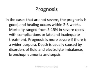 Prognosis
In the cases that are not severe, the prognosis is
good, and healing occurs within 2-3 weeks.
Mortality ranged from 5-15% in severe cases
with complications or late and inadequate
treatment. Prognosis is more severe if there is
a wider purpura. Death is usually caused by
disorders of fluid and electrolyte imbalance,
bronchopneumonia and sepsis.
26Prof DR Dr Ariyanto Harsono SpA(K)
 