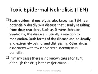 Toxic Epidermal Nekrolisis (TEN)
Toxic epidermal necrolysis, also known as TEN, is a
potentially deadly skin disease that usually resulting
from drug reactions. Such as Stevens-Johnson
Syndrome, the disease is usually a reaction to
medication. Both forms of the disease can be deadly
and extremely painful and distressing. Other drugs
associated with toxic epidermal necrolysis is
penicillin.
In many cases there is no known cause for TEN,
although the drug is the major cause.
Prof DR Dr Ariyanto Harsono SpA(K) 27
 
