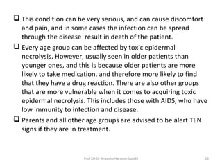  This condition can be very serious, and can cause discomfort
and pain, and in some cases the infection can be spread
through the disease result in death of the patient.
 Every age group can be affected by toxic epidermal
necrolysis. However, usually seen in older patients than
younger ones, and this is because older patients are more
likely to take medication, and therefore more likely to find
that they have a drug reaction. There are also other groups
that are more vulnerable when it comes to acquiring toxic
epidermal necrolysis. This includes those with AIDS, who have
low immunity to infection and disease.
 Parents and all other age groups are advised to be alert TEN
signs if they are in treatment.
Prof DR Dr Ariyanto Harsono SpA(K) 28
 