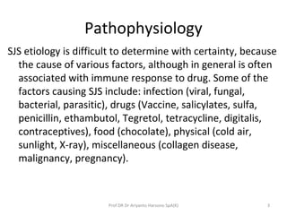 Pathophysiology
SJS etiology is difficult to determine with certainty, because
the cause of various factors, although in general is often
associated with immune response to drug. Some of the
factors causing SJS include: infection (viral, fungal,
bacterial, parasitic), drugs (Vaccine, salicylates, sulfa,
penicillin, ethambutol, Tegretol, tetracycline, digitalis,
contraceptives), food (chocolate), physical (cold air,
sunlight, X-ray), miscellaneous (collagen disease,
malignancy, pregnancy).
3Prof DR Dr Ariyanto Harsono SpA(K)
 