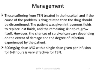 Management
 Those suffering from TEN treated in the hospital, and if the
cause of the problem is drug related then the drug should
be discontinued. The patient was given intravenous fluids
to replace lost fluids, and the remaining skin to re-grow
itself. However, the chances of survival can vary depending
on the extent of damage and the degree of infection
experienced by the patient.
 500mg/kg dose IVIG with a single dose given per infusion
for 6-8 hours is very effective for TEN.
Prof DR Dr Ariyanto Harsono SpA(K) 31
 