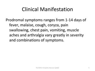 Clinical Manifestation
Prodromal symptoms ranges from 1-14 days of
fever, malaise, cough, coryza, pain
swallowing, chest pain, vomiting, muscle
aches and arthralgia vary greatly in severity
and combinations of symptoms.
5Prof DR Dr Ariyanto Harsono SpA(K)
 