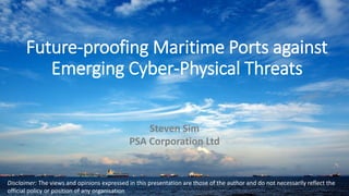 Future-proofing Maritime Ports against
Emerging Cyber-Physical Threats
Steven Sim
PSA Corporation Ltd
Disclaimer: The views and opinions expressed in this presentation are those of the author and do not necessarily reflect the
official policy or position of any organisation
 