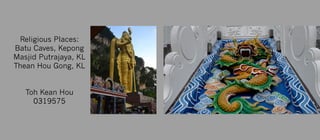 Religious Places:
Batu Caves, Kepong
Masjid Putrajaya, KL
Thean Hou Gong, KL


Toh Kean Hou
0319575
`
 