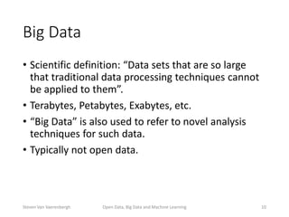 Big Data
• Scientific definition: “Data sets that are so large
that traditional data processing techniques cannot
be applied to them”.
• Terabytes, Petabytes, Exabytes, etc.
• “Big Data” is also used to refer to novel analysis
techniques for such data.
• Typically not open data.
Open Data, Big Data and Machine Learning 10Steven Van Vaerenbergh
 