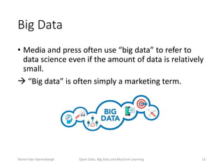 Big Data
• Media and press often use “big data” to refer to
data science even if the amount of data is relatively
small.
 “Big data” is often simply a marketing term.
Open Data, Big Data and Machine Learning 13Steven Van Vaerenbergh
 