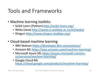 Tools and Frameworks
• Machine learning toolkits:
• Scikit Learn (Python) http://scikit-learn.org/
• Weka (Java) http://www.cs.waikato.ac.nz/ml/weka/
• Shogun http://www.shogun-toolbox.org/
• Cloud-based machine learning
• IBM Watson https://developer.ibm.com/watson/
• Amazon ML https://aws.amazon.com/machine-learning/
• Microsoft Azure ML https://azure.microsoft.com/en-
us/services/machine-learning/
• Google Cloud ML
https://cloud.google.com/products/machine-learning/
Open Data, Big Data and Machine Learning 28Steven Van Vaerenbergh
 