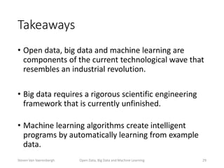 Takeaways
• Open data, big data and machine learning are
components of the current technological wave that
resembles an industrial revolution.
• Big data requires a rigorous scientific engineering
framework that is currently unfinished.
• Machine learning algorithms create intelligent
programs by automatically learning from example
data.
Open Data, Big Data and Machine Learning 29Steven Van Vaerenbergh
 