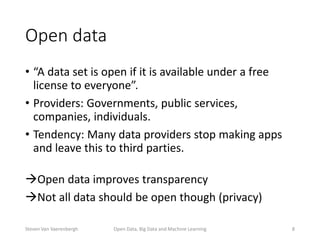 Open data
• “A data set is open if it is available under a free
license to everyone”.
• Providers: Governments, public services,
companies, individuals.
• Tendency: Many data providers stop making apps
and leave this to third parties.
Open data improves transparency
Not all data should be open though (privacy)
Open Data, Big Data and Machine Learning 8Steven Van Vaerenbergh
 