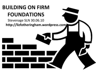 BUILDING ON FIRM FOUNDATIONS Stevenage SLN 30.06.10 http://lizfotheringham.wordpress.com 