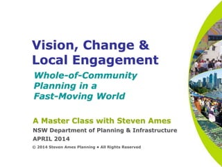 Vision, Change &
Local Engagement
Whole-of-Community
Planning in a
Fast-Moving World
© 2014 Steven Ames Planning • All Rights Reserved
A Master Class with Steven Ames
NSW Department of Planning & Infrastructure
APRIL 2014
 