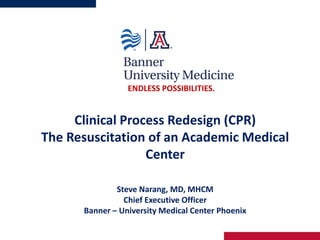 Clinical Process Redesign (CPR)
The Resuscitation of an Academic Medical
Center
Steve Narang, MD, MHCM
Chief Executive Officer
Banner – University Medical Center Phoenix
ENDLESS POSSIBILITIES.
 