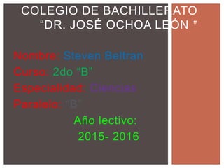 Nombre: Steven Beltran
Curso: 2do “B”
Especialidad: Ciencias
Paralelo: “B”
Año lectivo:
2015- 2016
COLEGIO DE BACHILLERATO
“DR. JOSÉ OCHOA LEÓN ”
 